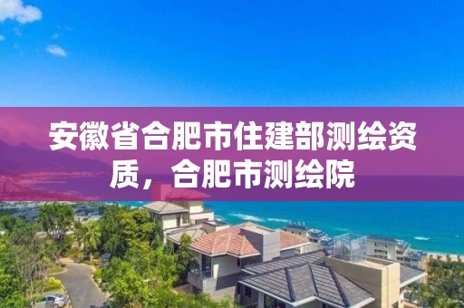 安徽省合肥市住建部测绘资质，合肥市测绘院