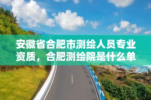 安徽省合肥市测绘人员专业资质,合肥测绘院是什么单位 安徽省合肥市测绘人员专业资质,合肥测绘院是什么单位