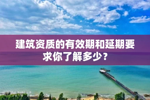 建筑资质的有效期和延期要求你了解多少? 建筑资质的有效期和延期要求你了解多少?