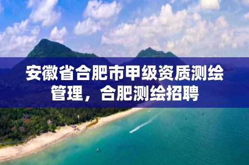 安徽省合肥市甲级资质测绘管理，合肥测绘招聘