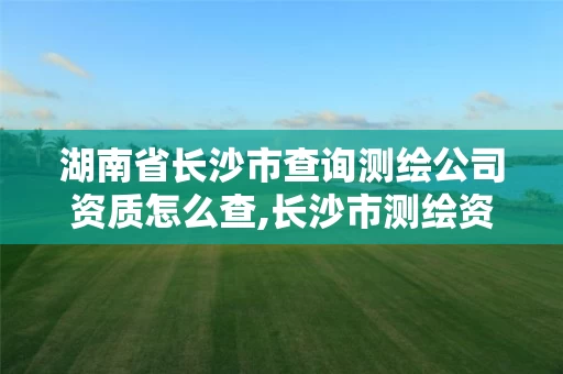 湖南省长沙市查询测绘公司资质怎么查,长沙市测绘资质单位名单。