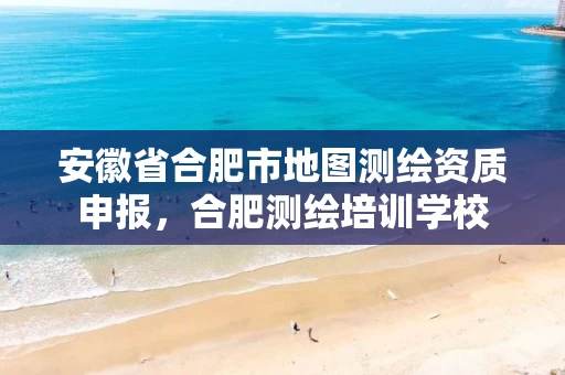 安徽省合肥市地图测绘资质申报，合肥测绘培训学校
