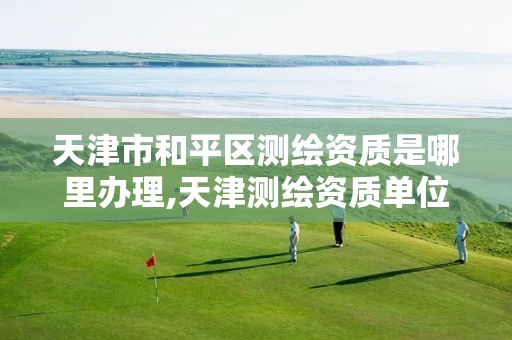 天津市和平区测绘资质是哪里办理,天津测绘资质单位