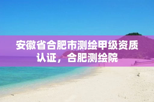 安徽省合肥市测绘甲级资质认证,合肥测绘院 安徽省合肥市测绘甲级资质认证,合肥测绘院