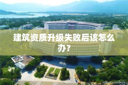建筑资质升级失败后该怎么办? 建筑资质升级失败后该怎么办?