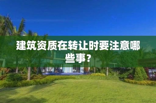 建筑资质在转让时要注意哪些事？