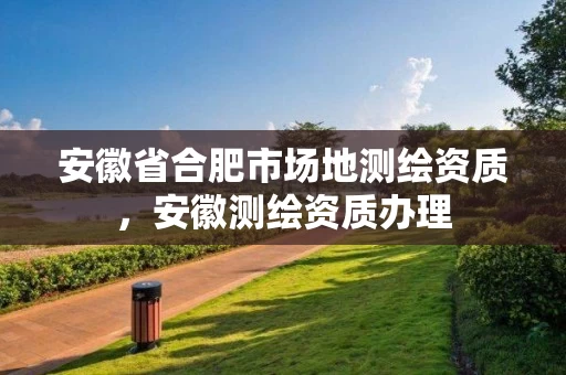 安徽省合肥市场地测绘资质，安徽测绘资质办理