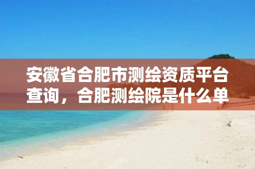 安徽省合肥市测绘资质平台查询，合肥测绘院是什么单位