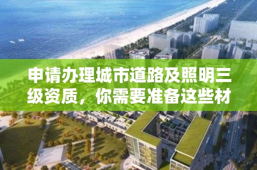 申请办理城市道路及照明三级资质，你需要准备这些材料！