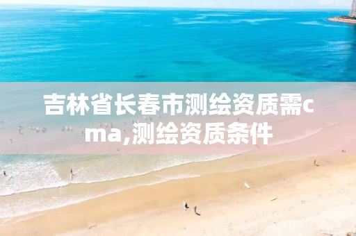 吉林省长春市测绘资质需cma,测绘资质条件