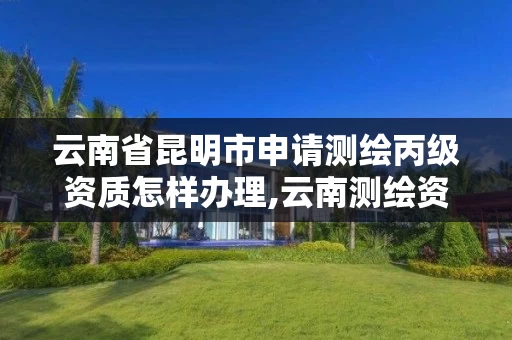云南省昆明市申请测绘丙级资质怎样办理,云南测绘资质管理平台查询。