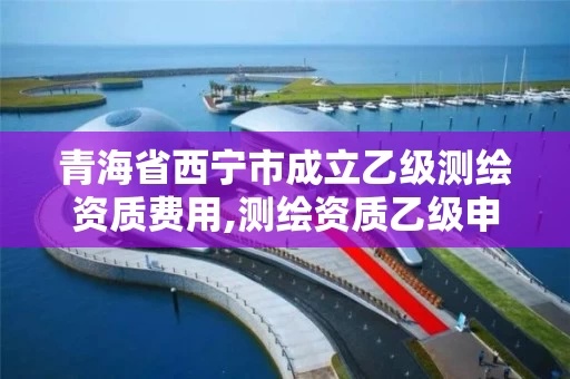 青海省西宁市成立乙级测绘资质费用,测绘资质乙级申报条件