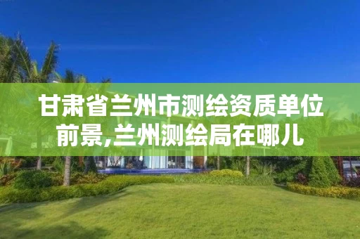 甘肃省兰州市测绘资质单位前景,兰州测绘局在哪儿