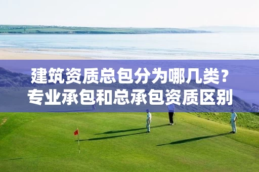 建筑资质总包分为哪几类？专业承包和总承包资质区别？