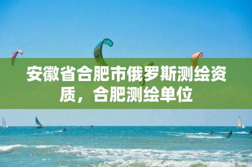 安徽省合肥市俄罗斯测绘资质，合肥测绘单位