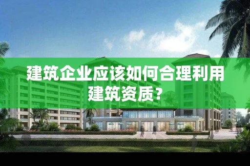 建筑企业应该如何合理利用建筑资质？