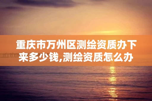 重庆市万州区测绘资质办下来多少钱,测绘资质怎么办。