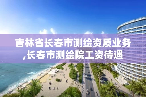 吉林省长春市测绘资质业务,长春市测绘院工资待遇