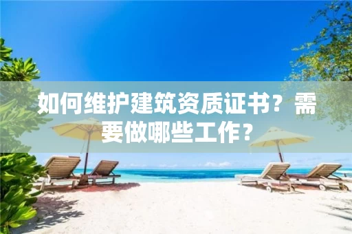 如何维护建筑资质证书?需要做哪些工作? 如何维护建筑资质证书?需要做哪些工作?