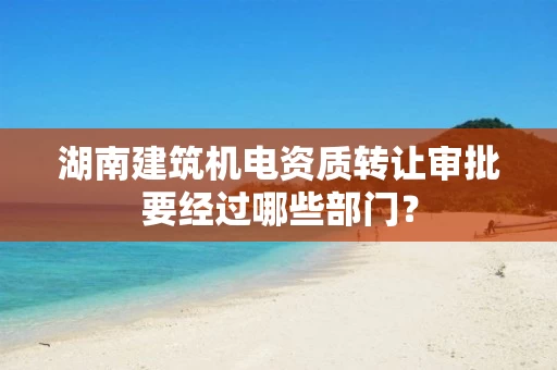 湖南建筑机电资质转让审批要经过哪些部门？