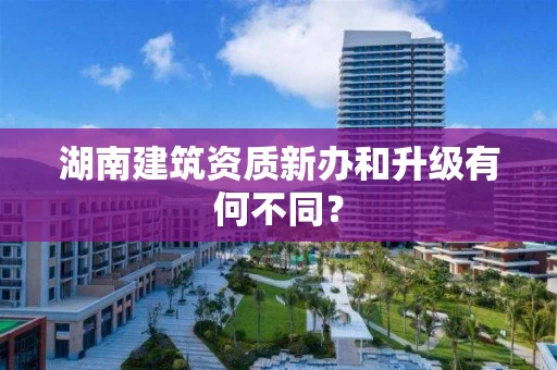 湖南建筑资质新办和升级有何不同? 湖南建筑资质新办和升级有何不同?