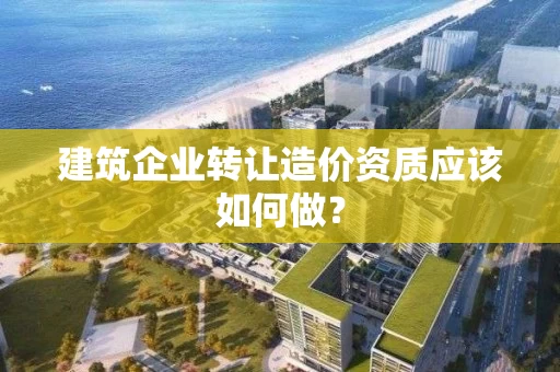 建筑企业转让造价资质应该如何做？