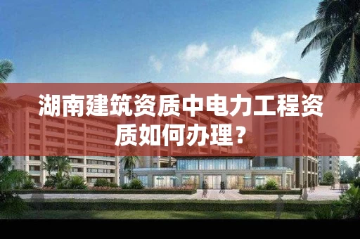 湖南建筑资质中电力工程资质如何办理？