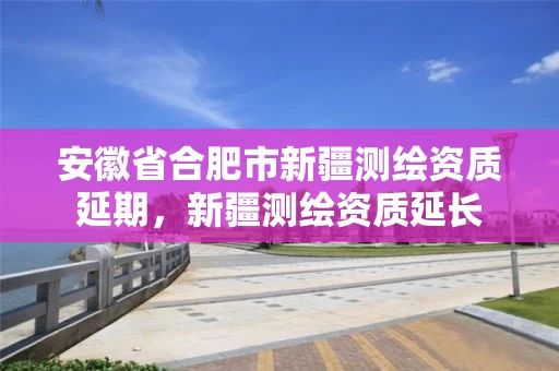 安徽省合肥市新疆测绘资质延期，新疆测绘资质延长