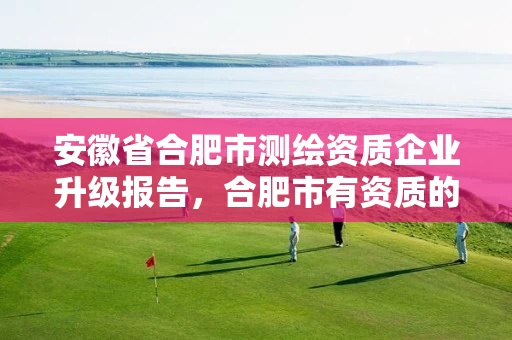 安徽省合肥市测绘资质企业升级报告，合肥市有资质的测绘公司