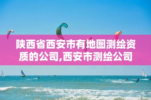 陕西省西安市有地图测绘资质的公司,西安市测绘公司有哪些。 陕西省西安市有地图测绘资质的公司,西安市测绘公司有哪些。
