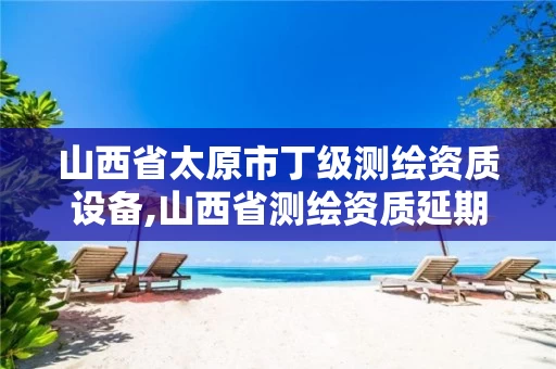 山西省太原市丁级测绘资质设备,山西省测绘资质延期公告 山西省太原市丁级测绘资质设备,山西省测绘资质延期公告