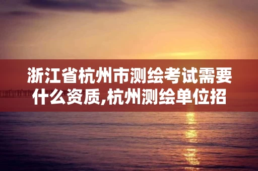 浙江省杭州市测绘考试需要什么资质,杭州测绘单位招聘 浙江省杭州市测绘考试需要什么资质,杭州测绘单位招聘