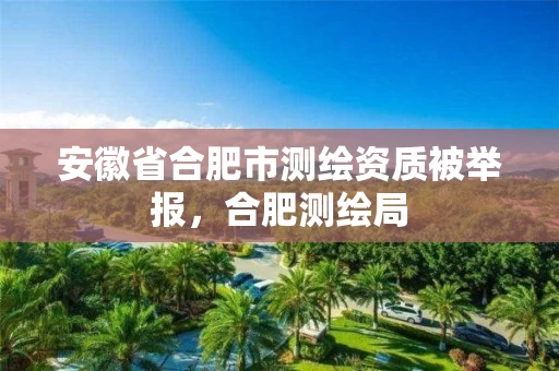 安徽省合肥市测绘资质被举报，合肥测绘局