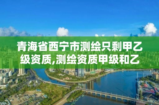 青海省西宁市测绘只剩甲乙级资质,测绘资质甲级和乙级的区别