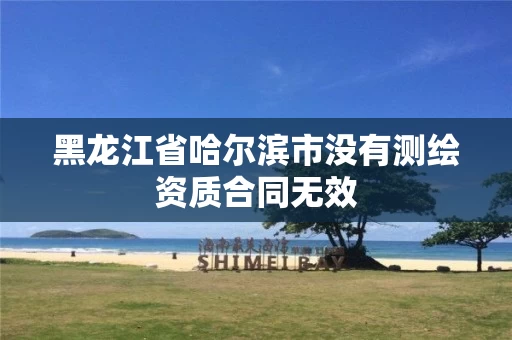 黑龙江省哈尔滨市没有测绘资质合同无效