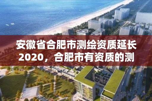 安徽省合肥市测绘资质延长2020，合肥市有资质的测绘公司