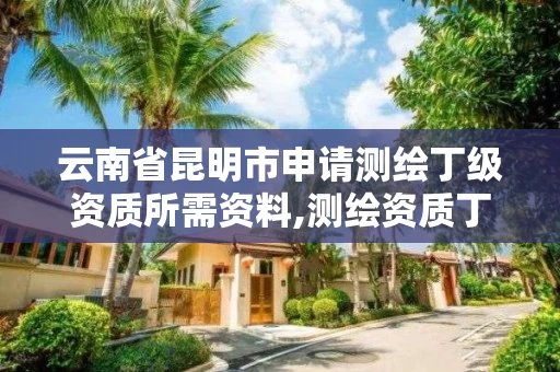 云南省昆明市申请测绘丁级资质所需资料,测绘资质丁级申报条件 云南省昆明市申请测绘丁级资质所需资料,测绘资质丁级申报条件