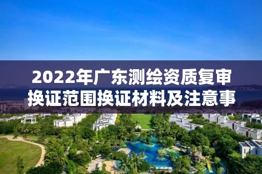 2022年广东测绘资质复审换证范围换证材料及注意事项