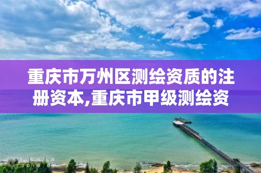 重庆市万州区测绘资质的注册资本,重庆市甲级测绘资质单位