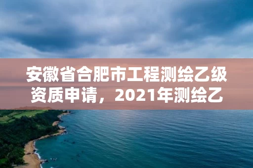 安徽省合肥市工程测绘乙级资质申请，2021年测绘乙级资质申报条件