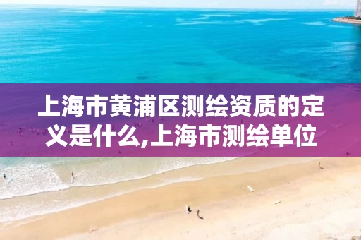 上海市黄浦区测绘资质的定义是什么,上海市测绘单位名单