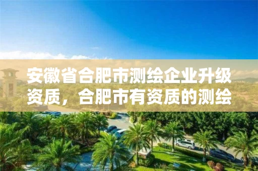 安徽省合肥市测绘企业升级资质，合肥市有资质的测绘公司