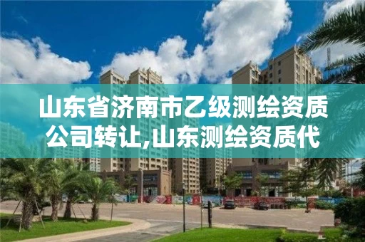 山东省济南市乙级测绘资质公司转让,山东测绘资质代理