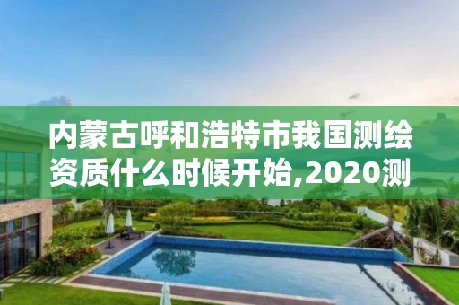 内蒙古呼和浩特市我国测绘资质什么时候开始,2020测绘资质。