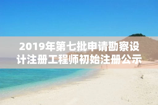 2019年第七批申请勘察设计注册工程师初始注册公示
