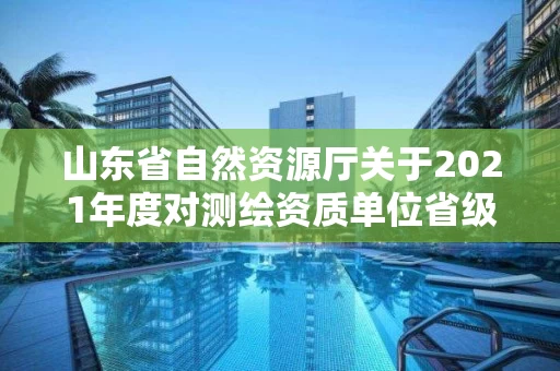 山东省自然资源厅关于2021年度对测绘资质单位省级监督检查结果的公告