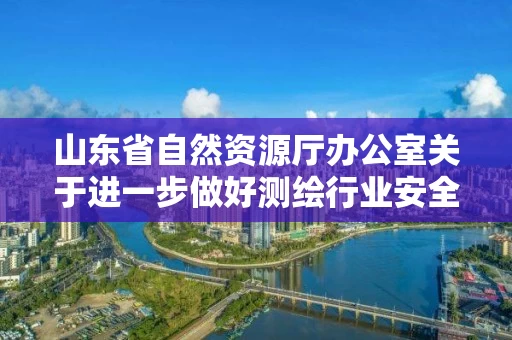 山东省自然资源厅办公室关于进一步做好测绘行业安全生产监督管理工作的通知