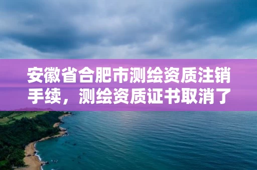 安徽省合肥市测绘资质注销手续，测绘资质证书取消了吗