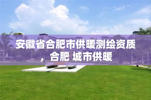 安徽省合肥市供暖测绘资质，合肥 城市供暖
