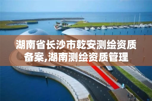 湖南省长沙市乾安测绘资质备案,湖南测绘资质管理